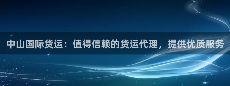 尊龙凯时平台信誉怎样：中山国际货运：值得信赖的货运代理，