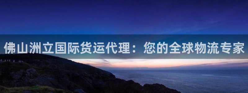 尊龙凯时注册地址：佛山洲立国际货运代理：您的全球物流专家