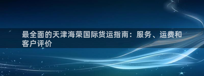 尊龙官方app下载：最全面的天津海荣国际货运指南：服务、